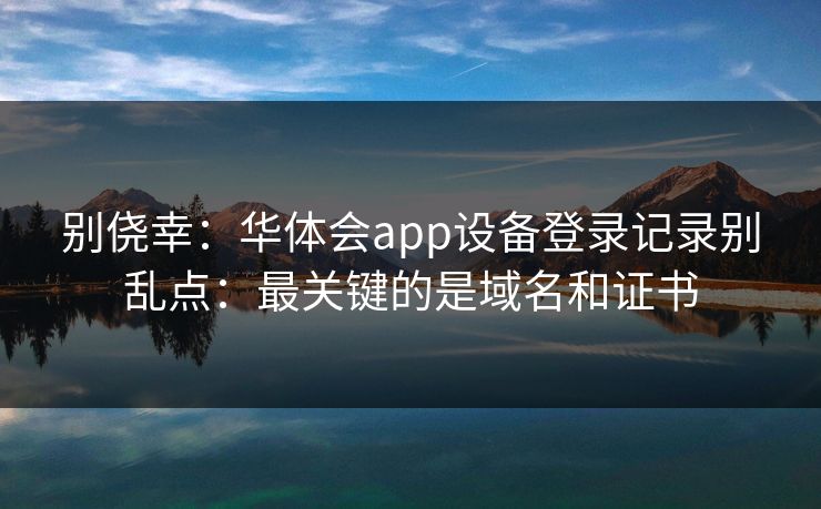 别侥幸：华体会app设备登录记录别乱点：最关键的是域名和证书