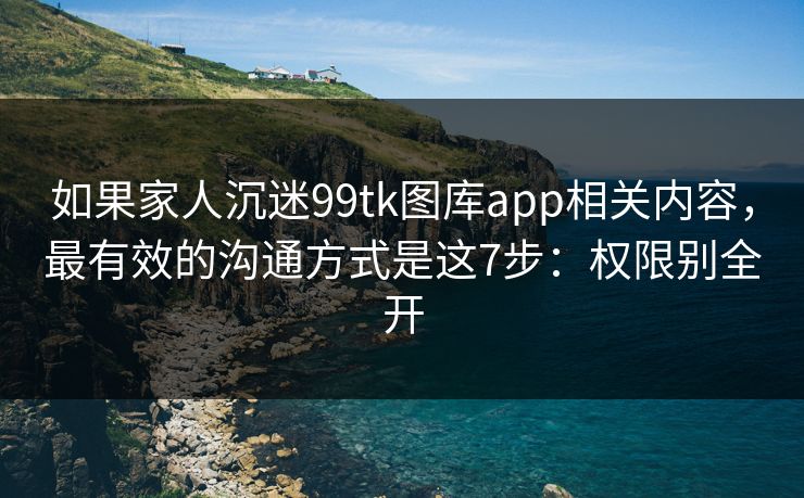 如果家人沉迷99tk图库app相关内容，最有效的沟通方式是这7步：权限别全开