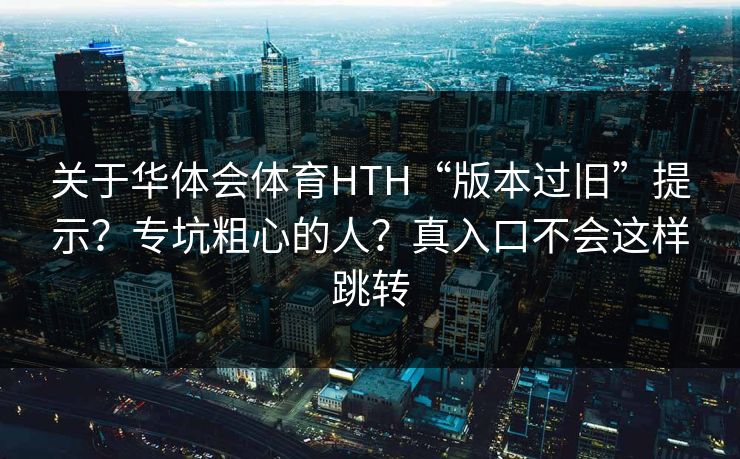 关于华体会体育HTH“版本过旧”提示？专坑粗心的人？真入口不会这样跳转