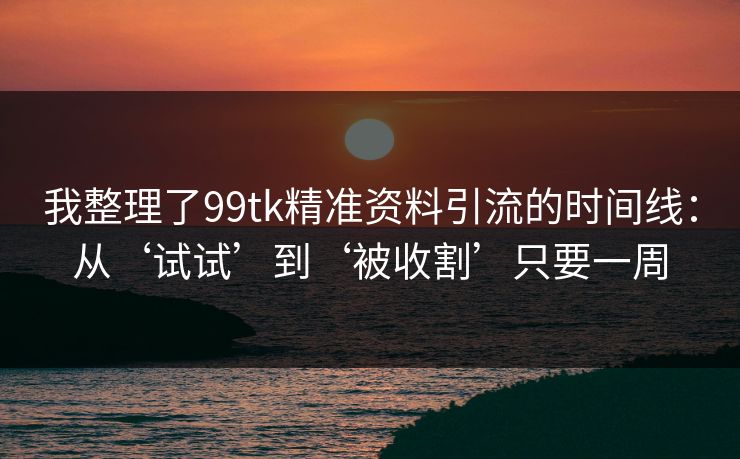 我整理了99tk精准资料引流的时间线：从‘试试’到‘被收割’只要一周