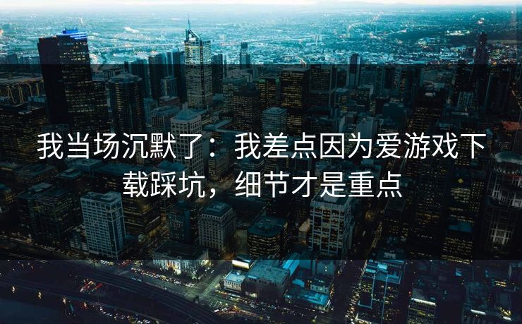 我当场沉默了：我差点因为爱游戏下载踩坑，细节才是重点