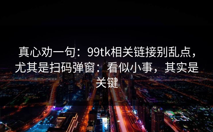 真心劝一句:99tk相关链接别乱点,尤其是扫码弹窗:看似小事,其实是关键 真心劝一句:99tk相关链接别乱点,尤其是扫码弹窗:看似小事,其实是关键